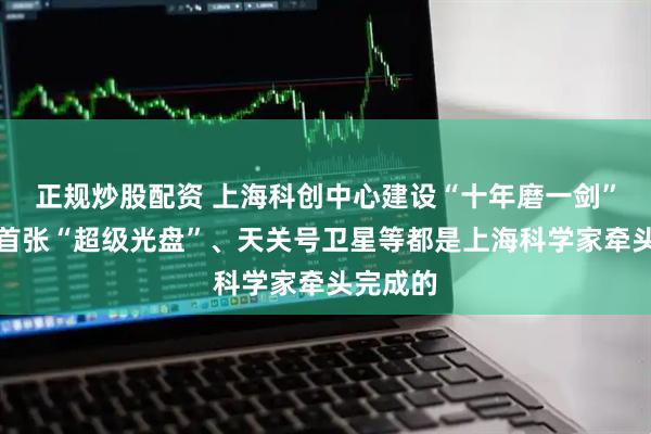 正规炒股配资 上海科创中心建设“十年磨一剑”：全球首张“超级光盘”、天关号卫星等都是上海科学家牵头完成的