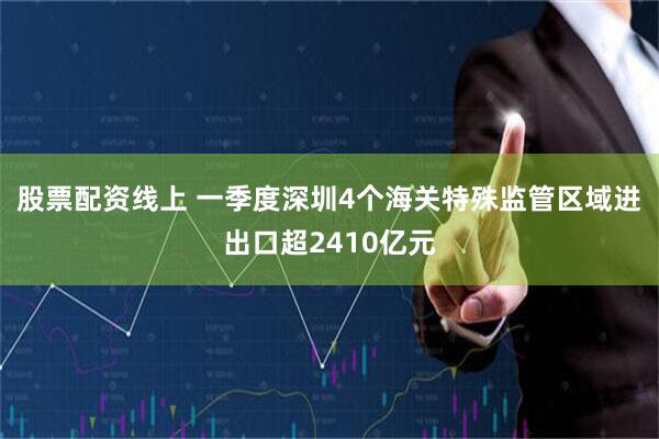 股票配资线上 一季度深圳4个海关特殊监管区域进出口超2410亿元