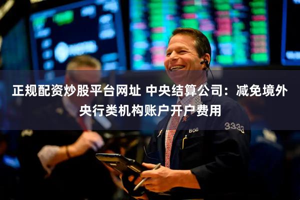 正规配资炒股平台网址 中央结算公司：减免境外央行类机构账户开户费用