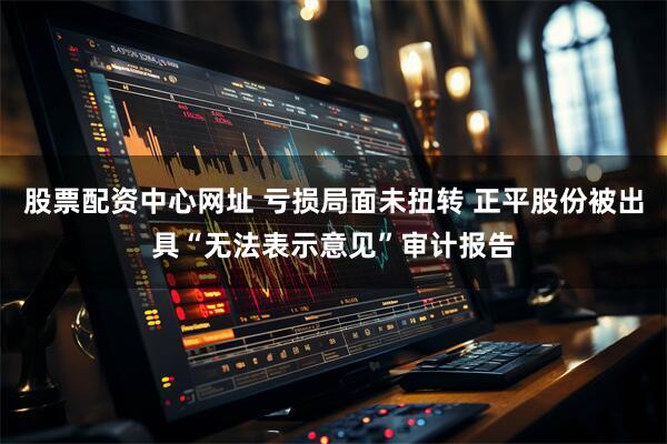 股票配资中心网址 亏损局面未扭转 正平股份被出具“无法表示意见”审计报告