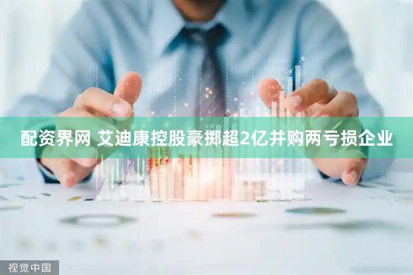 配资界网 艾迪康控股豪掷超2亿并购两亏损企业