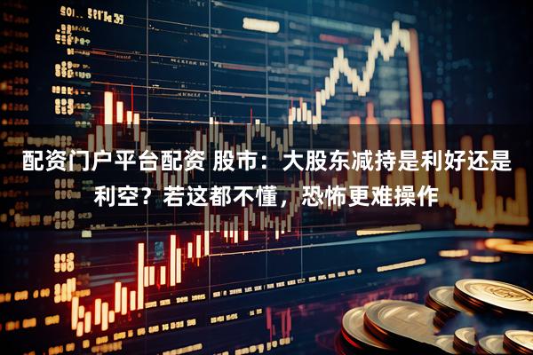配资门户平台配资 股市：大股东减持是利好还是利空？若这都不懂，恐怖更难操作