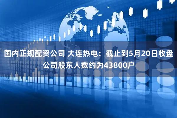 国内正规配资公司 大连热电：截止到5月20日收盘公司股东人数约为43800户