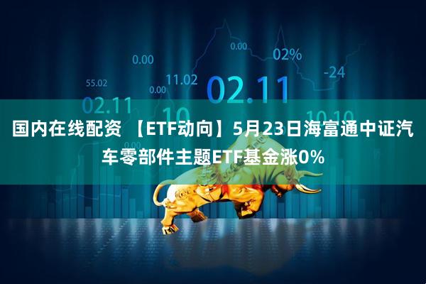 国内在线配资 【ETF动向】5月23日海富通中证汽车零部件主题ETF基金涨0%