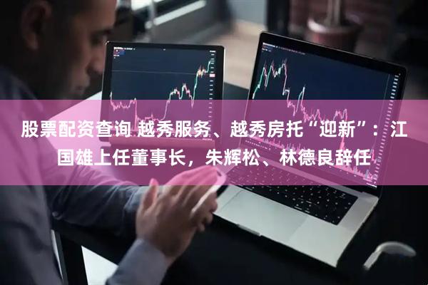 股票配资查询 越秀服务、越秀房托“迎新”：江国雄上任董事长，朱辉松、林德良辞任