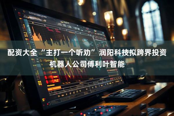 配资大全 “主打一个听劝” 润阳科技拟跨界投资机器人公司傅利叶智能