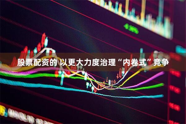 股票配资的 以更大力度治理“内卷式”竞争
