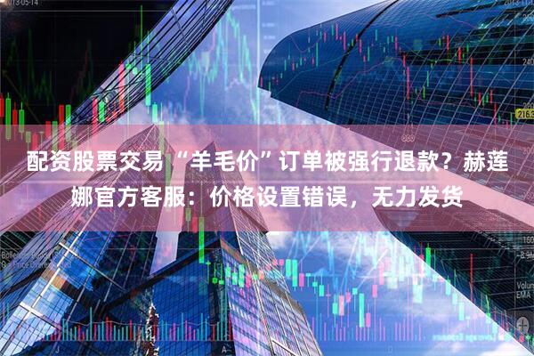 配资股票交易 “羊毛价”订单被强行退款？赫莲娜官方客服：价格设置错误，无力发货