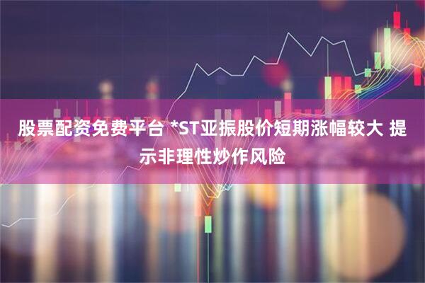 股票配资免费平台 *ST亚振股价短期涨幅较大 提示非理性炒作风险