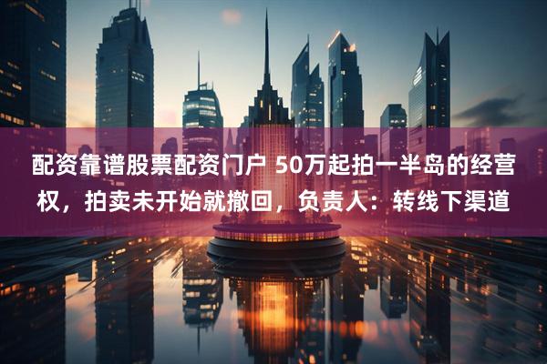 配资靠谱股票配资门户 50万起拍一半岛的经营权，拍卖未开始就撤回，负责人：转线下渠道
