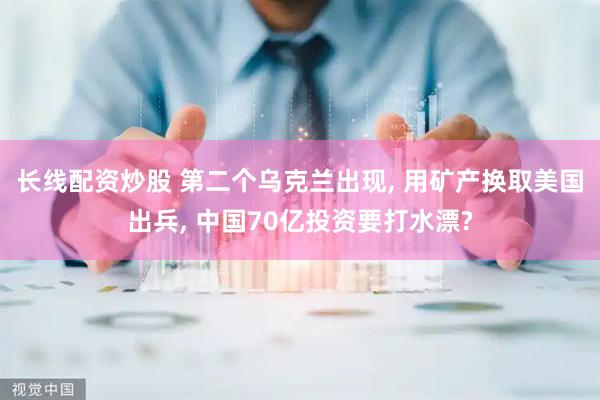 长线配资炒股 第二个乌克兰出现, 用矿产换取美国出兵, 中国70亿投资要打水漂?