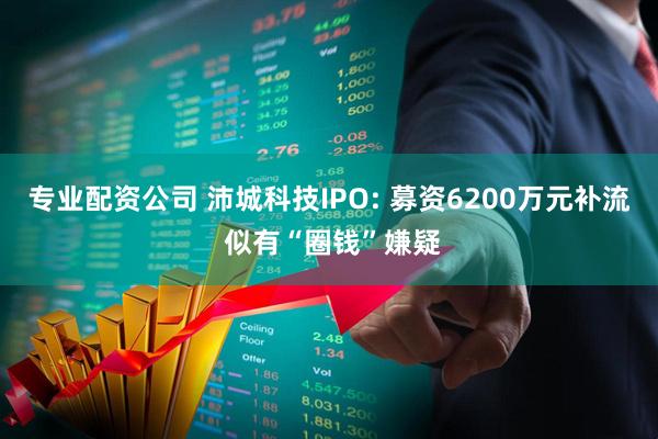 专业配资公司 沛城科技IPO: 募资6200万元补流 似有“圈钱”嫌疑