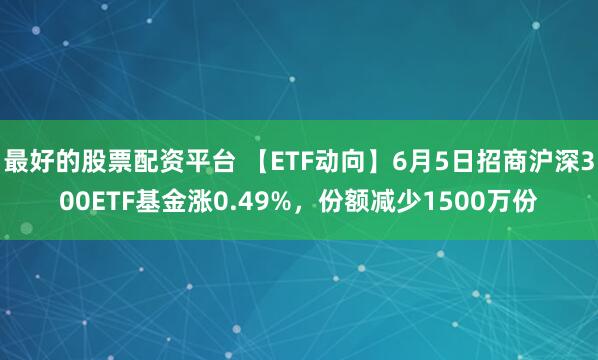 最好的股票配资平台 【ETF动向】6月5日招商沪深300ETF基金涨0.49%，份额减少1500万份