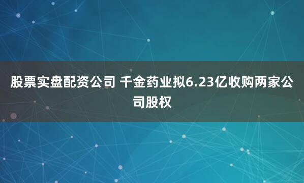 股票实盘配资公司 千金药业拟6.23亿收购两家公司股权