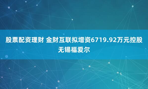 股票配资理财 金财互联拟增资6719.92万元控股无锡福爱尔