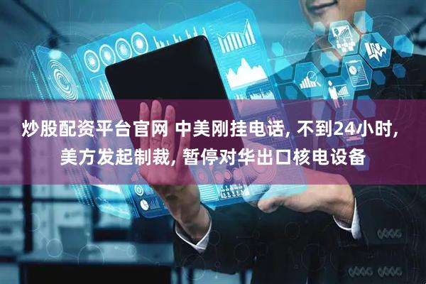 炒股配资平台官网 中美刚挂电话, 不到24小时, 美方发起制裁, 暂停对华出口核电设备