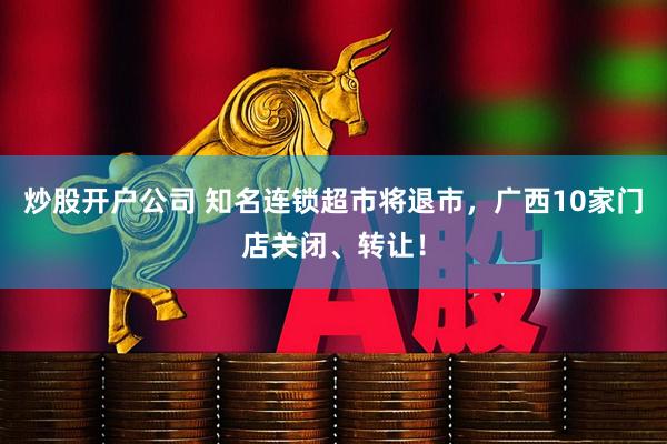炒股开户公司 知名连锁超市将退市，广西10家门店关闭、转让！