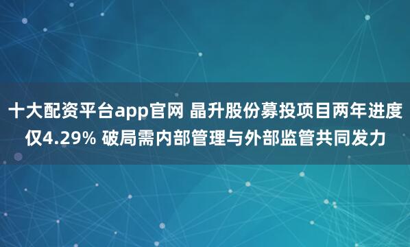 十大配资平台app官网 晶升股份募投项目两年进度仅4.29% 破局需内部管理与外部监管共同发力