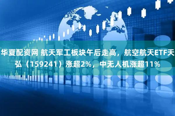 华夏配资网 航天军工板块午后走高，航空航天ETF天弘（159241）涨超2%，中无人机涨超11%