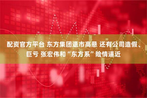 配资官方平台 东方集团退市高悬 还有公司造假、巨亏 张宏伟和“东方系”险情逼近