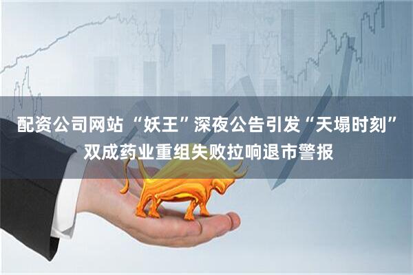 配资公司网站 “妖王”深夜公告引发“天塌时刻” 双成药业重组失败拉响退市警报