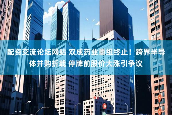 配资交流论坛网站 双成药业重组终止！跨界半导体并购折戟 停牌前股价大涨引争议