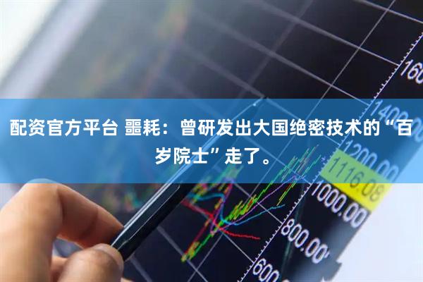 配资官方平台 噩耗：曾研发出大国绝密技术的“百岁院士”走了。