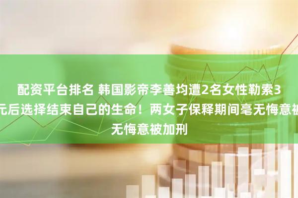 配资平台排名 韩国影帝李善均遭2名女性勒索3亿韩元后选择结束自己的生命！两女子保释期间毫无悔意被加刑