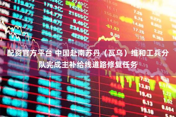 配资官方平台 中国赴南苏丹（瓦乌）维和工兵分队完成主补给线道路修复任务