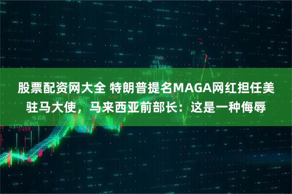 股票配资网大全 特朗普提名MAGA网红担任美驻马大使，马来西亚前部长：这是一种侮辱