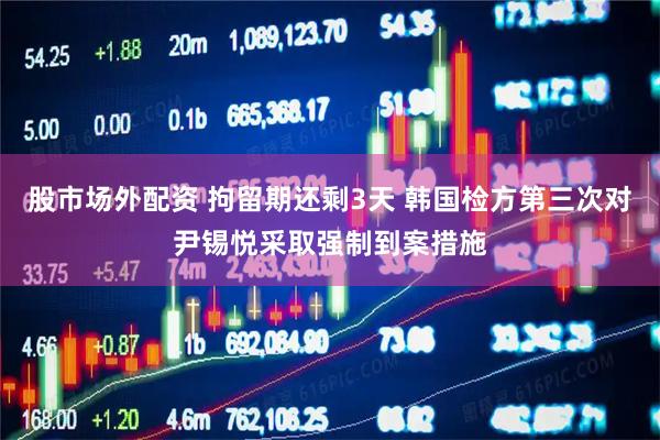 股市场外配资 拘留期还剩3天 韩国检方第三次对尹锡悦采取强制到案措施