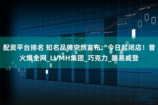配资平台排名 知名品牌突然宣布：今日起闭店！曾火爆全网_LVMH集团_巧克力_路易威登