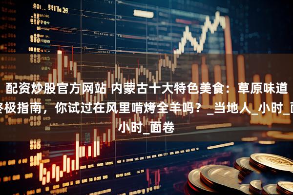 配资炒股官方网站 内蒙古十大特色美食：草原味道的终极指南，你试过在风里啃烤全羊吗？_当地人_小时_面卷