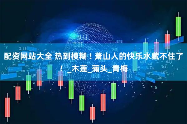 配资网站大全 热到模糊 ! 萧山人的快乐水藏不住了！_木莲_蒲头_青梅