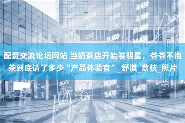 配资交流论坛网站 当奶茶店开始卷明星，爷爷不泡茶到底请了多少“产品体验官”_舒淇_荔枝_照片