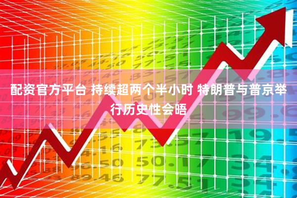 配资官方平台 持续超两个半小时 特朗普与普京举行历史性会晤