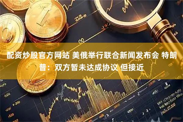配资炒股官方网站 美俄举行联合新闻发布会 特朗普：双方暂未达成协议 但接近