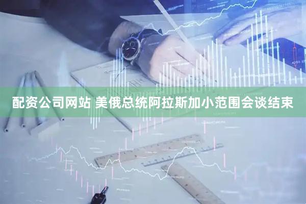 配资公司网站 美俄总统阿拉斯加小范围会谈结束