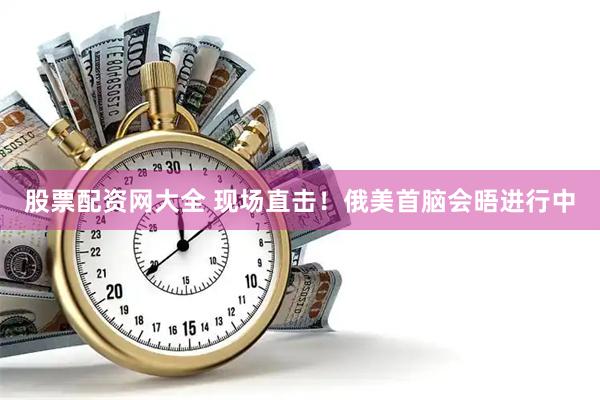 股票配资网大全 现场直击！俄美首脑会晤进行中