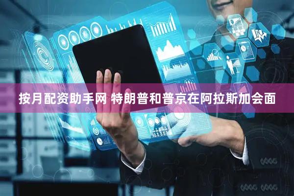 按月配资助手网 特朗普和普京在阿拉斯加会面
