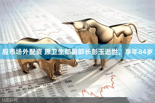 股市场外配资 原卫生部副部长彭玉逝世，享年84岁