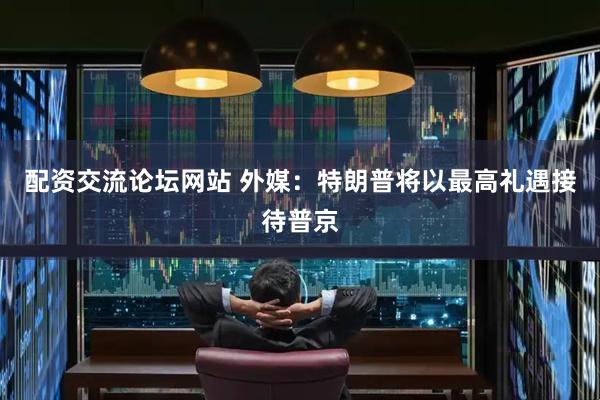 配资交流论坛网站 外媒：特朗普将以最高礼遇接待普京
