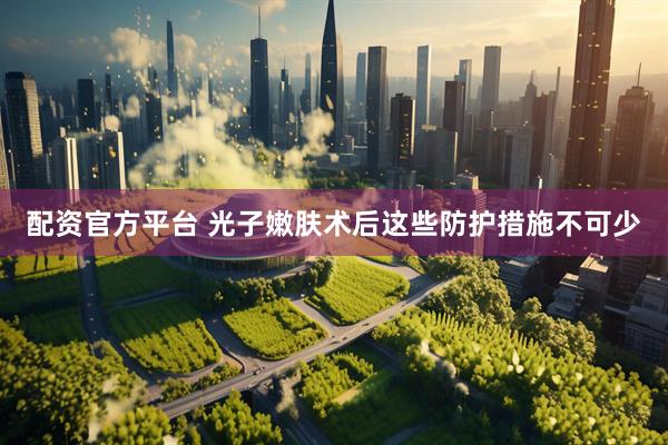 配资官方平台 光子嫩肤术后这些防护措施不可少