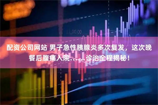 配资公司网站 男子急性胰腺炎多次复发，这次晚餐后腹痛入院……诊治全程揭秘！
